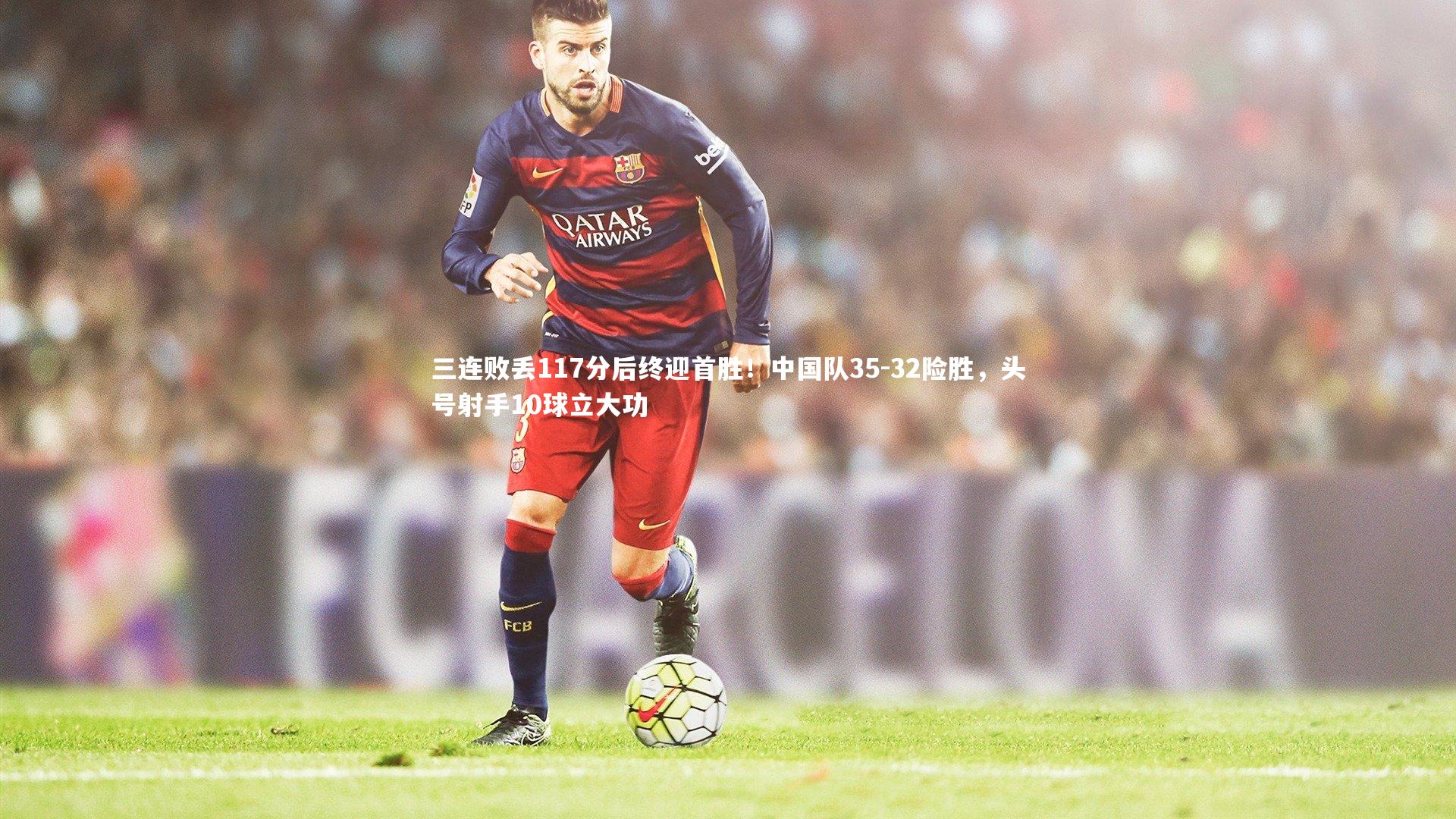 三连败丢117分后终迎首胜!中国队35-32险胜,头号射手10球立大功